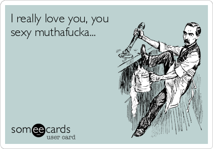 I really love you, you 
sexy muthafucka...