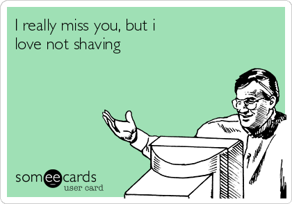 I really miss you, but i
love not shaving