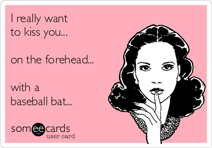 I really want 
to kiss you... 

on the forehead... 

with a 
baseball bat...