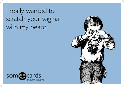I really wanted to
scratch your vagina
with my beard.  