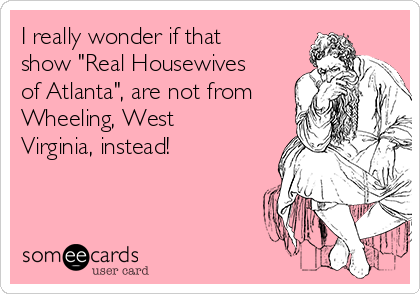 I really wonder if that
show "Real Housewives
of Atlanta", are not from
Wheeling, West
Virginia, instead!
