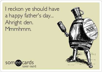 I reckon ye should have
a happy father's day... 
Ahright den.
Mmmhmm.
