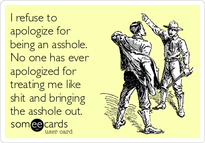 I refuse to
apologize for
being an asshole.
No one has ever 
apologized for
treating me like
shit and bringing
the asshole out.