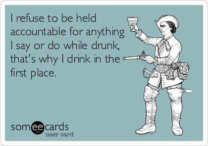 I refuse to be held 
accountable for anything
I say or do while drunk,
that's why I drink in the
first place.