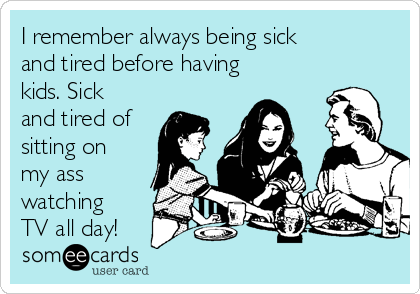 I remember always being sick
and tired before having
kids. Sick
and tired of
sitting on
my ass
watching
TV all day!