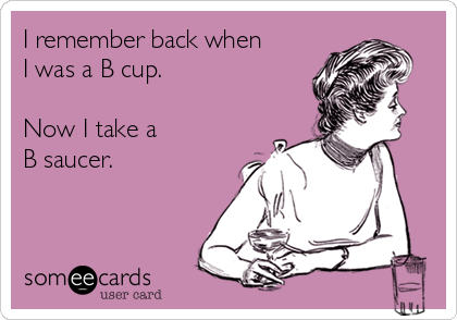 I remember back when
I was a B cup.

Now I take a 
B saucer.