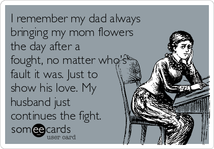 I remember my dad always
bringing my mom flowers
the day after a
fought, no matter who's
fault it was. Just to
show his love. My
husband just
continues the fight.