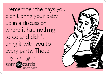 I remember the days you
didn't bring your baby
up in a discussion
where it had nothing
to do and didn't
bring it with you to
every party. Those
days are gone.
