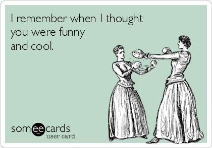 I remember when I thought
you were funny
and cool. 