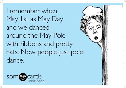 I remember when
May 1st as May Day
and we danced
around the May Pole
with ribbons and pretty
hats. Now people just pole
dance.  