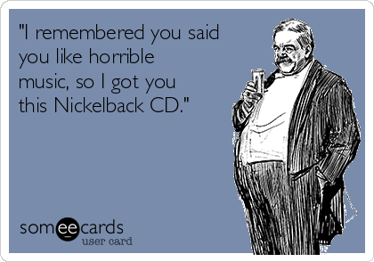 "I remembered you said
you like horrible
music, so I got you
this Nickelback CD."
