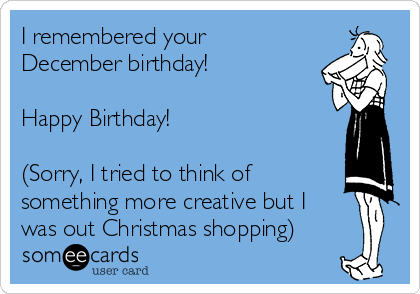 I remembered your
December birthday!

Happy Birthday!

(Sorry, I tried to think of
something more creative but I
was out Christmas shopping)