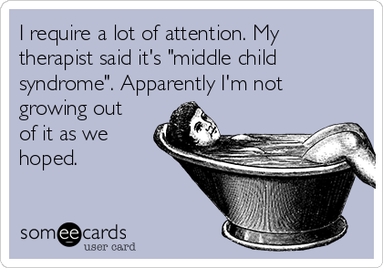 I require a lot of attention. My
therapist said it's "middle child
syndrome". Apparently I'm not
growing out
of it as we
hoped.