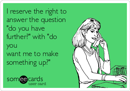 I reserve the right to
answer the question
"do you have
further?" with "do
you
want me to make 
something up?"