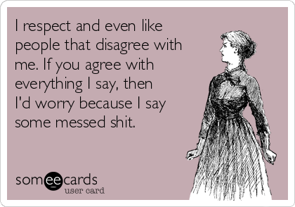 I respect and even like
people that disagree with
me. If you agree with 
everything I say, then
I'd worry because I say
some messed shit.