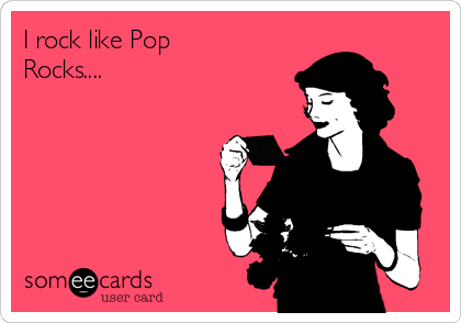 I rock like Pop
Rocks....