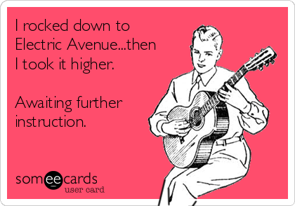 I rocked down to
Electric Avenue...then
I took it higher.

Awaiting further
instruction.