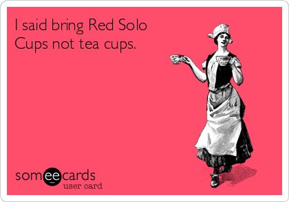 I said bring Red Solo
Cups not tea cups.