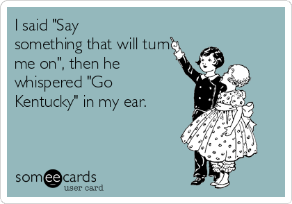 I said "Say
something that will turn
me on", then he
whispered "Go
Kentucky" in my ear.