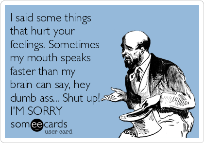 I said some things
that hurt your
feelings. Sometimes
my mouth speaks
faster than my
brain can say, hey
dumb ass... Shut up!
I'M SORRY