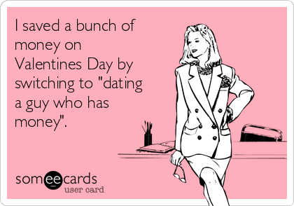 I saved a bunch of
money on
Valentines Day by
switching to "dating
a guy who has
money".