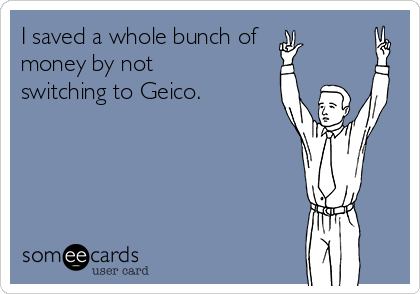 I saved a whole bunch of
money by not
switching to Geico.