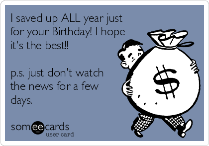 I saved up ALL year just
for your Birthday! I hope
it's the best!!

p.s. just don't watch
the news for a few
days.