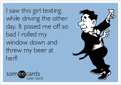 I saw this girl texting
while driving the other
day. It pissed me off so
bad I rolled my
window down and
threw my beer at
her!!
