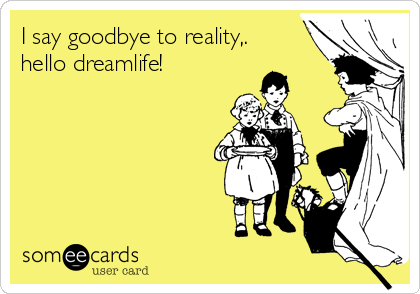 I say goodbye to reality,.
hello dreamlife!