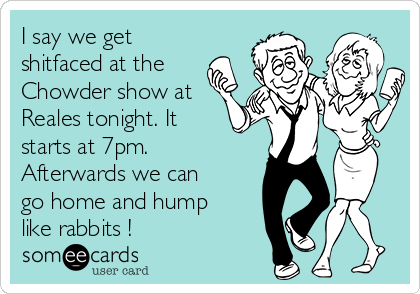 I say we get
shitfaced at the
Chowder show at
Reales tonight. It
starts at 7pm.
Afterwards we can
go home and hump
like rabbits ! 