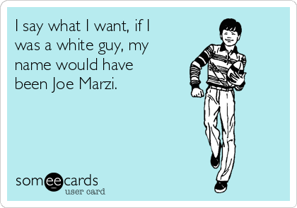 I say what I want, if I 
was a white guy, my 
name would have 
been Joe Marzi.