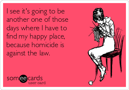 I see it's going to be
another one of those
days where I have to
find my happy place,
because homicide is
against the law.