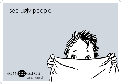 I see ugly people!