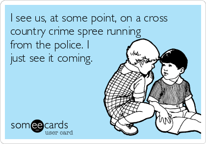 I see us, at some point, on a cross
country crime spree running
from the police. I
just see it coming.