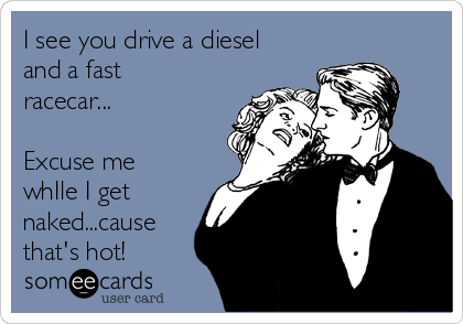 I see you drive a diesel
and a fast
racecar...

Excuse me 
whIle I get
naked...cause
that's hot!