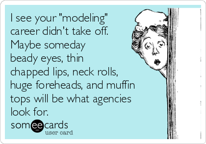 I see your "modeling"
career didn't take off.
Maybe someday
beady eyes, thin
chapped lips, neck rolls,
huge foreheads, and muffin
tops will be what agencies
look for. 