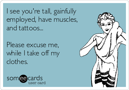 I see you're tall, gainfully
employed, have muscles,
and tattoos...

Please excuse me,
while I take off my
clothes. 