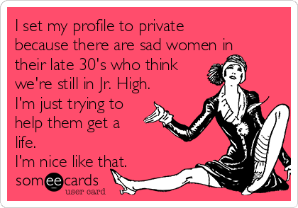 I set my profile to private
because there are sad women in
their late 30's who think
we're still in Jr. High.
I'm just trying to
help them get a
life. 
I'm nice like that.
