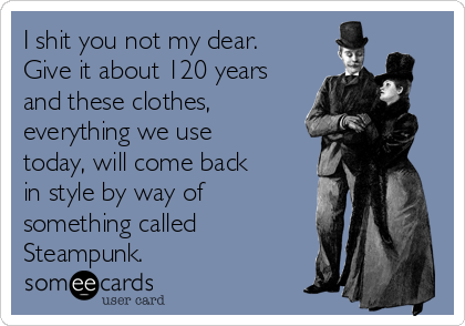 I shit you not my dear.
Give it about 120 years
and these clothes,
everything we use
today, will come back
in style by way of
something called
Steampunk.