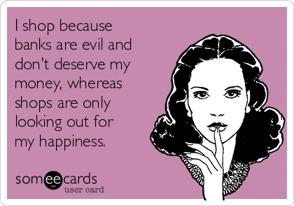 I shop because
banks are evil and
don't deserve my
money, whereas
shops are only
looking out for
my happiness.