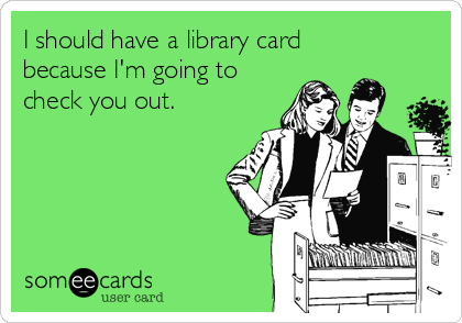 I should have a library card
because I'm going to
check you out.