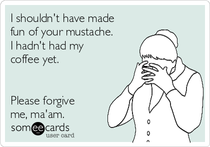 I shouldn't have made
fun of your mustache.
I hadn't had my
coffee yet.


Please forgive
me, ma'am.