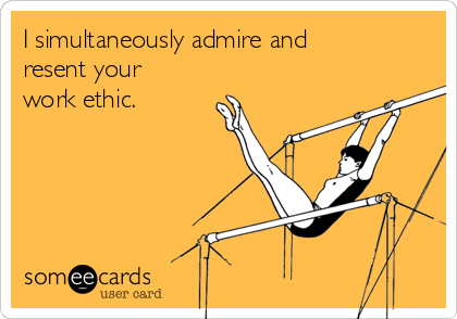I simultaneously admire and
resent your
work ethic.