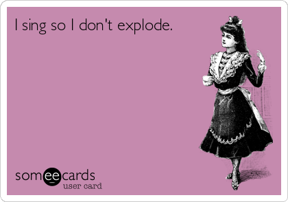 I sing so I don't explode.