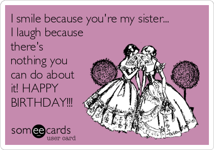 I smile because you're my sister...
I laugh because
there's
nothing you
can do about
it! HAPPY
BIRTHDAY!!!