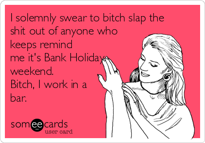 I solemnly swear to bitch slap the
shit out of anyone who
keeps remind
me it's Bank Holiday
weekend.
Bitch, I work in a
bar.