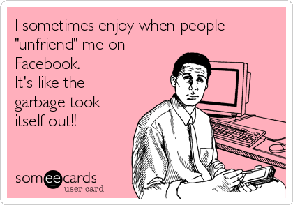 I sometimes enjoy when people
"unfriend" me on
Facebook. 
It's like the
garbage took
itself out!!