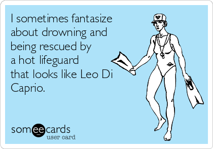 I sometimes fantasize
about drowning and
being rescued by
a hot lifeguard
that looks like Leo Di
Caprio.
