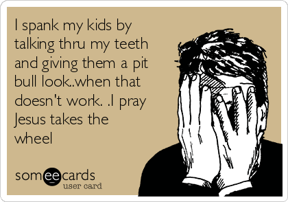 I spank my kids by
talking thru my teeth
and giving them a pit
bull look..when that
doesn't work. .I pray
Jesus takes the
wheel