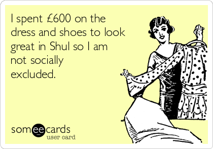 I spent £600 on the
dress and shoes to look
great in Shul so I am
not socially
excluded.
